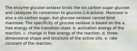 The enzyme glucose oxidase binds the six-carbon sugar glucose and catalyzes its conversion to glucono-1,4-actone. Mannose is also a six-carbon sugar, but glucose oxidase cannot bind mannose. The specificity of glucose oxidase is based on the a. free energy of the transition state. b. activation energy of the reaction. c. change in free energy of the reaction. d. three-dimensional shape and structure of the active site. e. rate constant of the reaction.