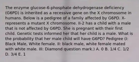 The enzyme glucose-6-phosphate dehydrogenase deficiency (G6PD) is inherited as a recessive gene on the X chromosome in humans. Below is a pedigree of a family affected by G6PD. X- represents a mutant X chromosome. II-2 has a child with a male that is not affected by G6PD. She is pregnant with their first child. Genetic tests informed her that her child is a male. What is the probability that her male child will have G6PD? Pedigree (I: Black Male, White female. II: black male, white female mated with white male. III: Diamond question mark.) A. 0 B. 1/4 C. 1/2 D. 3/4 E. 1