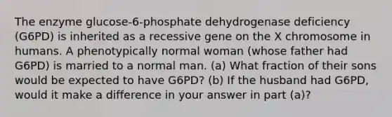 The enzyme glucose-6-phosphate dehydrogenase deficiency (G6PD) is inherited as a recessive gene on the X chromosome in humans. A phenotypically normal woman (whose father had G6PD) is married to a normal man. (a) What fraction of their sons would be expected to have G6PD? (b) If the husband had G6PD, would it make a difference in your answer in part (a)?