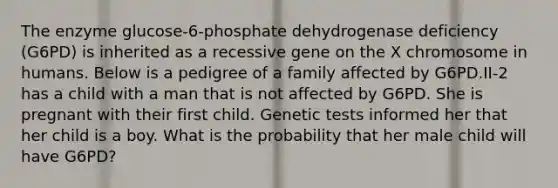 The enzyme glucose-6-phosphate dehydrogenase deficiency (G6PD) is inherited as a recessive gene on the X chromosome in humans. Below is a pedigree of a family affected by G6PD.II-2 has a child with a man that is not affected by G6PD. She is pregnant with their first child. Genetic tests informed her that her child is a boy. What is the probability that her male child will have G6PD?