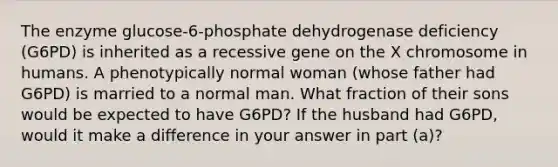 The enzyme glucose-6-phosphate dehydrogenase deficiency (G6PD) is inherited as a recessive gene on the X chromosome in humans. A phenotypically normal woman (whose father had G6PD) is married to a normal man. What fraction of their sons would be expected to have G6PD? If the husband had G6PD, would it make a difference in your answer in part (a)?