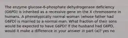 The enzyme glucose-6-phosphate dehydrogenase deficiency (G6PD) is inherited as a recessive gene on the X chromosome in humans. A phenotypically normal woman (whose father had G6PD) is married to a normal man. What fraction of their sons would be expected to have G6PD? If the husband had G6PD, would it make a difference in your answer in part (a)? yes no