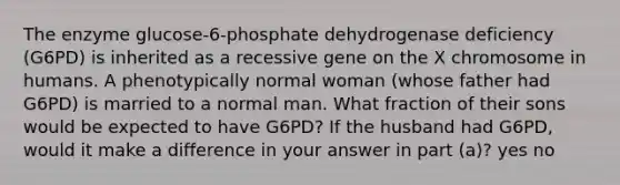 The enzyme glucose-6-phosphate dehydrogenase deficiency (G6PD) is inherited as a recessive gene on the X chromosome in humans. A phenotypically normal woman (whose father had G6PD) is married to a normal man. What fraction of their sons would be expected to have G6PD? If the husband had G6PD, would it make a difference in your answer in part (a)? yes no