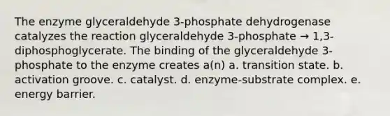 The enzyme glyceraldehyde 3-phosphate dehydrogenase catalyzes the reaction glyceraldehyde 3-phosphate → 1,3-diphosphoglycerate. The binding of the glyceraldehyde 3-phosphate to the enzyme creates a(n) a. transition state. b. activation groove. c. catalyst. d. enzyme-substrate complex. e. energy barrier.