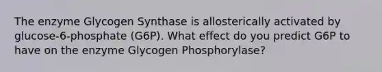 The enzyme Glycogen Synthase is allosterically activated by glucose-6-phosphate (G6P). What effect do you predict G6P to have on the enzyme Glycogen Phosphorylase?