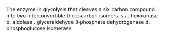 The enzyme in glycolysis that cleaves a six-carbon compound into two interconvertible three-carbon isomers is a. hexokinase b. aldolase . glyceraldehyde 3-phosphate dehydrogenase d. phosphoglucose isomerase