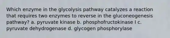 Which enzyme in the glycolysis pathway catalyzes a reaction that requires two enzymes to reverse in the gluconeogenesis pathway? a. pyruvate kinase b. phosphofructokinase I c. pyruvate dehydrogenase d. glycogen phosphorylase