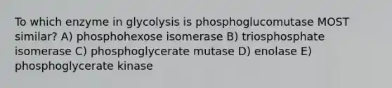 To which enzyme in glycolysis is phosphoglucomutase MOST similar? A) phosphohexose isomerase B) triosphosphate isomerase C) phosphoglycerate mutase D) enolase E) phosphoglycerate kinase