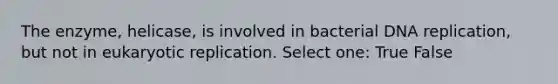 The enzyme, helicase, is involved in bacterial DNA replication, but not in eukaryotic replication. Select one: True False