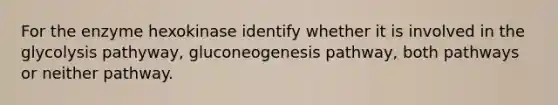 For the enzyme hexokinase identify whether it is involved in the glycolysis pathyway, gluconeogenesis pathway, both pathways or neither pathway.