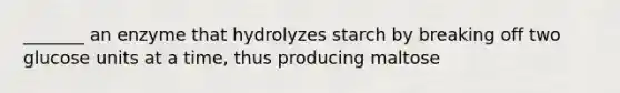 _______ an enzyme that hydrolyzes starch by breaking off two glucose units at a time, thus producing maltose