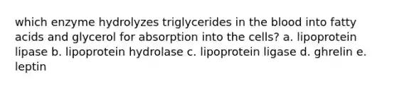 which enzyme hydrolyzes triglycerides in the blood into fatty acids and glycerol for absorption into the cells? a. lipoprotein lipase b. lipoprotein hydrolase c. lipoprotein ligase d. ghrelin e. leptin