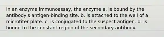 In an enzyme immunoassay, the enzyme a. is bound by the antibody's antigen-binding site. b. is attached to the well of a microtiter plate. c. is conjugated to the suspect antigen. d. is bound to the constant region of the secondary antibody.