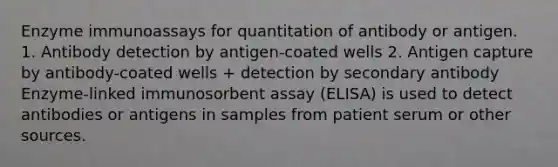 Enzyme immunoassays for quantitation of antibody or antigen. 1. Antibody detection by antigen-coated wells 2. Antigen capture by antibody-coated wells + detection by secondary antibody Enzyme-linked immunosorbent assay (ELISA) is used to detect antibodies or antigens in samples from patient serum or other sources.