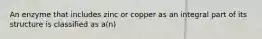 An enzyme that includes zinc or copper as an integral part of its structure is classified as a(n)