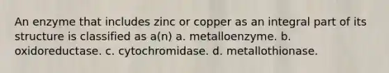 An enzyme that includes zinc or copper as an integral part of its structure is classified as a(n) a. metalloenzyme. b. oxidoreductase. c. cytochromidase. d. metallothionase.