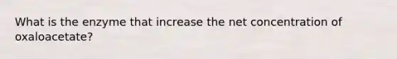 What is the enzyme that increase the net concentration of oxaloacetate?