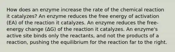 How does an enzyme increase the rate of the chemical reaction it catalyzes? An enzyme reduces the free energy of activation (EA) of the reaction it catalyzes. An enzyme reduces the free-energy change (ΔG) of the reaction it catalyzes. An enzyme's active site binds only the reactants, and not the products of a reaction, pushing the equilibrium for the reaction far to the right.