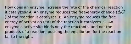 How does an enzyme increase the rate of the chemical reaction it catalyzes? A. An enzyme reduces the free-energy change (Delta G) of the reaction it catalyzes. B. An enzyme reduces the free energy of activation (EA) of the reaction it catalyzes. C. An enzyme's active site binds only the reactants, and not the products of a reaction, pushing the equilibrium for the reaction far to the right.