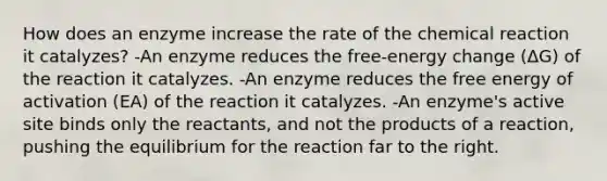 How does an enzyme increase the rate of the chemical reaction it catalyzes? -An enzyme reduces the free-energy change (ΔG) of the reaction it catalyzes. -An enzyme reduces the free energy of activation (EA) of the reaction it catalyzes. -An enzyme's active site binds only the reactants, and not the products of a reaction, pushing the equilibrium for the reaction far to the right.