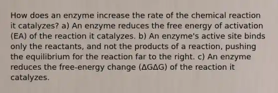 How does an enzyme increase the rate of the chemical reaction it catalyzes? a) An enzyme reduces the free energy of activation (EA) of the reaction it catalyzes. b) An enzyme's active site binds only the reactants, and not the products of a reaction, pushing the equilibrium for the reaction far to the right. c) An enzyme reduces the free-energy change (ΔGΔG) of the reaction it catalyzes.