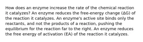 How does an enzyme increase the rate of the chemical reaction it catalyzes? An enzyme reduces the free-energy change (ΔG) of the reaction it catalyzes. An enzyme's active site binds only the reactants, and not the products of a reaction, pushing the equilibrium for the reaction far to the right. An enzyme reduces the free energy of activation (EA) of the reaction it catalyzes.