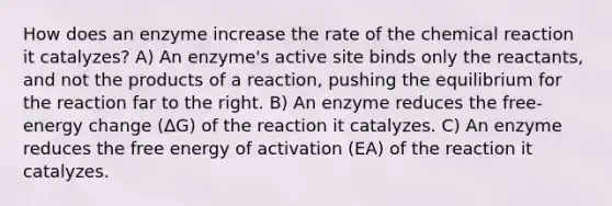 How does an enzyme increase the rate of the chemical reaction it catalyzes? A) An enzyme's active site binds only the reactants, and not the products of a reaction, pushing the equilibrium for the reaction far to the right. B) An enzyme reduces the free-energy change (ΔG) of the reaction it catalyzes. C) An enzyme reduces the free energy of activation (EA) of the reaction it catalyzes.