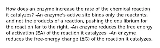 How does an enzyme increase the rate of the chemical reaction it catalyzes? -An enzyme's active site binds only the reactants, and not the products of a reaction, pushing the equilibrium for the reaction far to the right. -An enzyme reduces the free energy of activation (EA) of the reaction it catalyzes. -An enzyme reduces the free-energy change (ΔG) of the reaction it catalyzes.