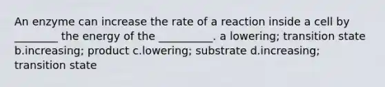 An enzyme can increase the rate of a reaction inside a cell by ________ the energy of the __________. a lowering; transition state b.increasing; product c.lowering; substrate d.increasing; transition state