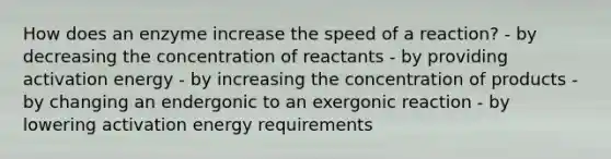 How does an enzyme increase the speed of a reaction? - by decreasing the concentration of reactants - by providing activation energy - by increasing the concentration of products - by changing an endergonic to an exergonic reaction - by lowering activation energy requirements