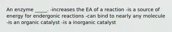 An enzyme _____. -increases the EA of a reaction -is a source of energy for endergonic reactions -can bind to nearly any molecule -is an organic catalyst -is a inorganic catalyst