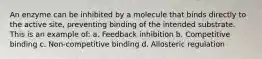 An enzyme can be inhibited by a molecule that binds directly to the active site, preventing binding of the intended substrate. This is an example of: a. Feedback inhibition b. Competitive binding c. Non-competitive binding d. Allosteric regulation