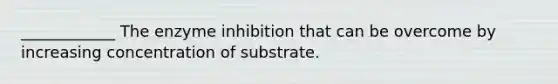 ____________ The enzyme inhibition that can be overcome by increasing concentration of substrate.