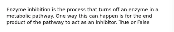 Enzyme inhibition is the process that turns off an enzyme in a metabolic pathway. One way this can happen is for the end product of the pathway to act as an inhibitor. True or False