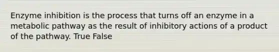 Enzyme inhibition is the process that turns off an enzyme in a metabolic pathway as the result of inhibitory actions of a product of the pathway. True False