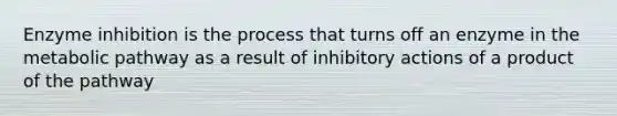 Enzyme inhibition is the process that turns off an enzyme in the metabolic pathway as a result of inhibitory actions of a product of the pathway