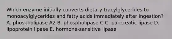 Which enzyme initially converts dietary tracylglycerides to monoacylglycerides and fatty acids immediately after ingestion? A. phospholipase A2 B. phospholipase C C. pancreatic lipase D. lipoprotein lipase E. hormone-sensitive lipase