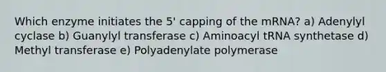 Which enzyme initiates the 5' capping of the mRNA? a) Adenylyl cyclase b) Guanylyl transferase c) Aminoacyl tRNA synthetase d) Methyl transferase e) Polyadenylate polymerase