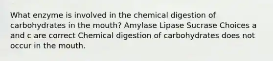 What enzyme is involved in the chemical digestion of carbohydrates in the mouth? Amylase Lipase Sucrase Choices a and c are correct Chemical digestion of carbohydrates does not occur in the mouth.