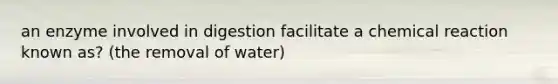 an enzyme involved in digestion facilitate a chemical reaction known as? (the removal of water)