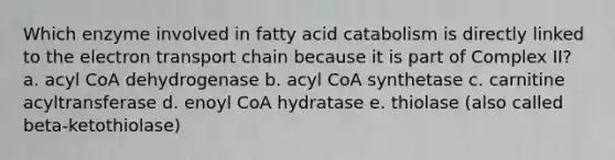 Which enzyme involved in fatty acid catabolism is directly linked to the electron transport chain because it is part of Complex II? a. acyl CoA dehydrogenase b. acyl CoA synthetase c. carnitine acyltransferase d. enoyl CoA hydratase e. thiolase (also called beta-ketothiolase)