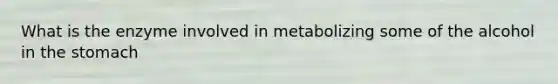 What is the enzyme involved in metabolizing some of the alcohol in the stomach