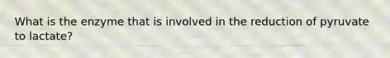 What is the enzyme that is involved in the reduction of pyruvate to lactate?