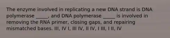 The enzyme involved in replicating a new DNA strand is DNA polymerase _____, and DNA polymerase _____ is involved in removing the RNA primer, closing gaps, and repairing mismatched bases. III, IV I, III IV, II IV, I III, I II, IV