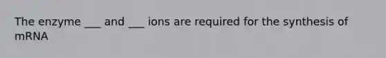 The enzyme ___ and ___ ions are required for the synthesis of mRNA