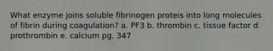 What enzyme joins soluble fibrinogen proteis into long molecules of fibrin during coagulation? a. PF3 b. thrombin c. tissue factor d. prothrombin e. calcium pg. 347