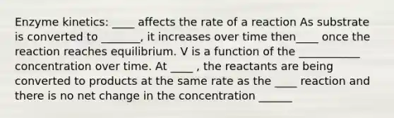 Enzyme kinetics: ____ affects the rate of a reaction As substrate is converted to _______, it increases over time then____ once the reaction reaches equilibrium. V is a function of the ___________ concentration over time. At ____ , the reactants are being converted to products at the same rate as the ____ reaction and there is no net change in the concentration ______