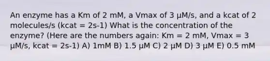 An enzyme has a Km of 2 mM, a Vmax of 3 µM/s, and a kcat of 2 molecules/s (kcat = 2s-1) What is the concentration of the enzyme? (Here are the numbers again: Km = 2 mM, Vmax = 3 µM/s, kcat = 2s-1) A) 1mM B) 1.5 µM C) 2 µM D) 3 µM E) 0.5 mM