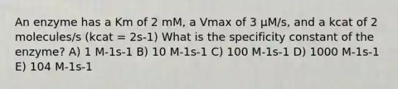 An enzyme has a Km of 2 mM, a Vmax of 3 µM/s, and a kcat of 2 molecules/s (kcat = 2s-1) What is the specificity constant of the enzyme? A) 1 M-1s-1 B) 10 M-1s-1 C) 100 M-1s-1 D) 1000 M-1s-1 E) 104 M-1s-1