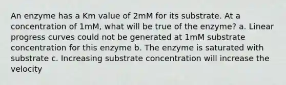 An enzyme has a Km value of 2mM for its substrate. At a concentration of 1mM, what will be true of the enzyme? a. Linear progress curves could not be generated at 1mM substrate concentration for this enzyme b. The enzyme is saturated with substrate c. Increasing substrate concentration will increase the velocity